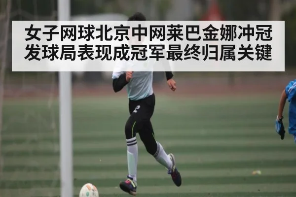 女子网球北京中网莱巴金娜冲冠发球局表现成冠军最终归属关键