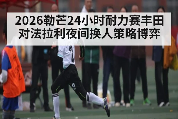 2026勒芒24小时耐力赛丰田对法拉利夜间换人策略博弈
